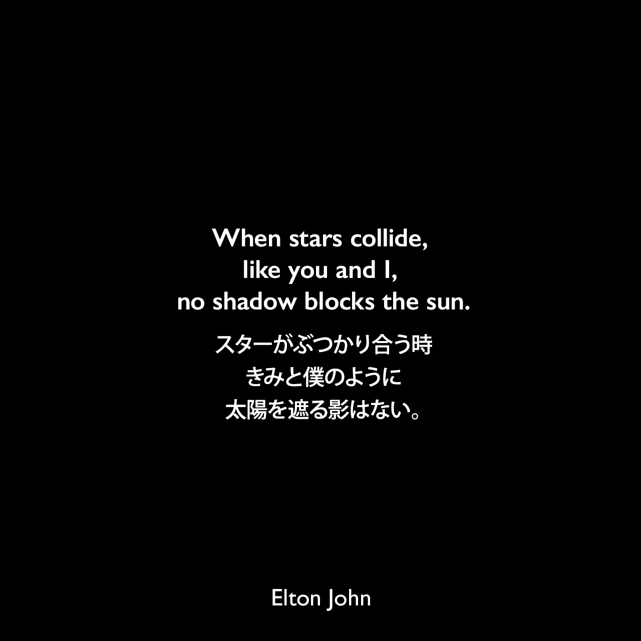 When stars collide, like you and I, no shadow blocks the sun.スターがぶつかり合う時、きみと僕のように、太陽を遮る影はない。Elton John
