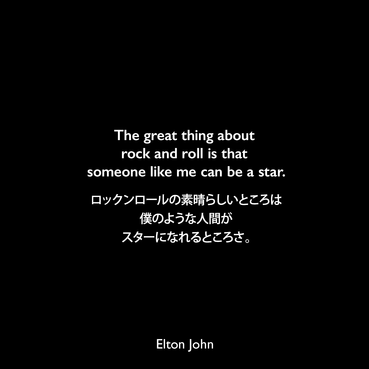 The great thing about rock and roll is that someone like me can be a star.ロックンロールの素晴らしいところは、僕のような人間がスターになれるところさ。Elton John