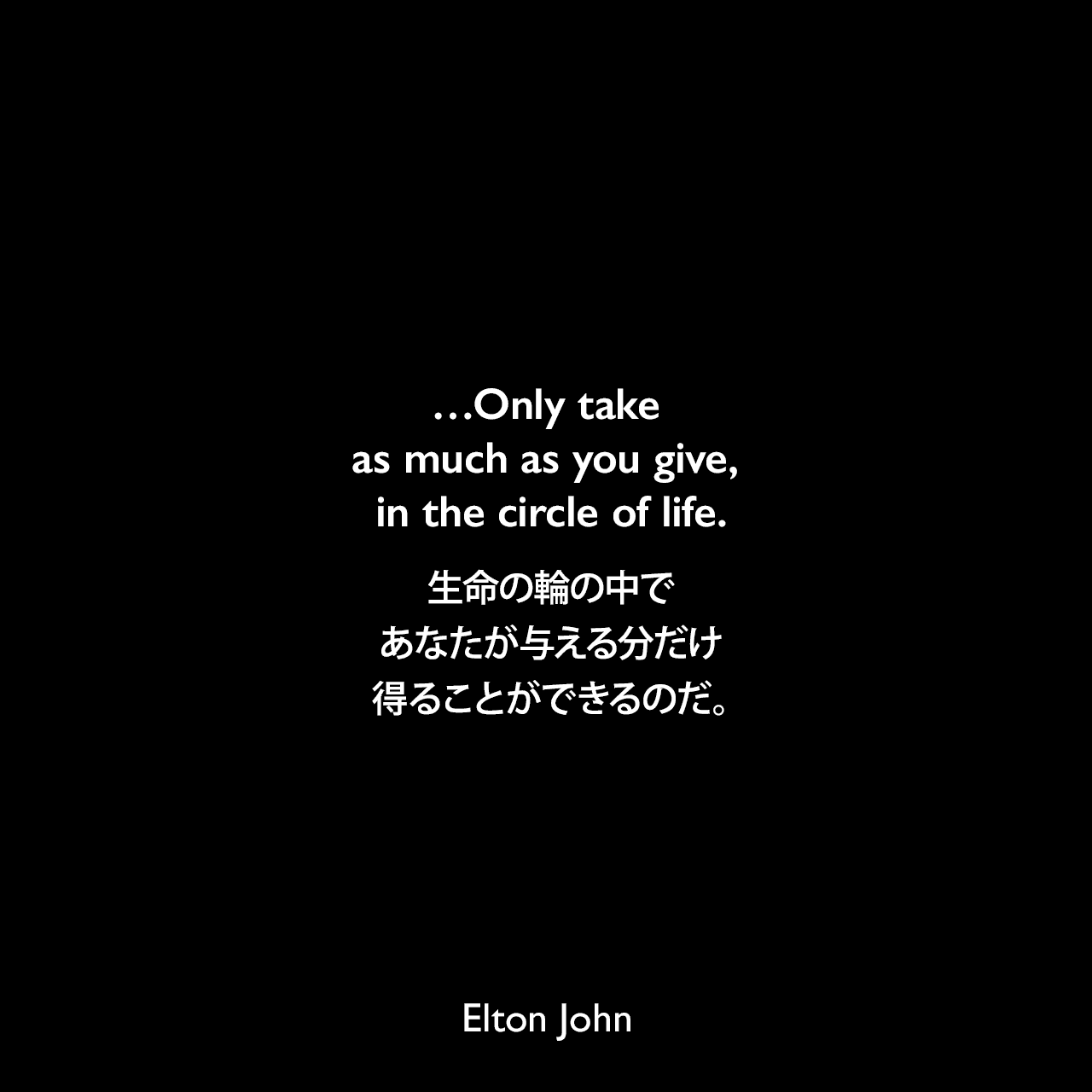 …Only take as much as you give, in the circle of life.生命の輪の中で、あなたが与える分だけ得ることができるのだ。Elton John