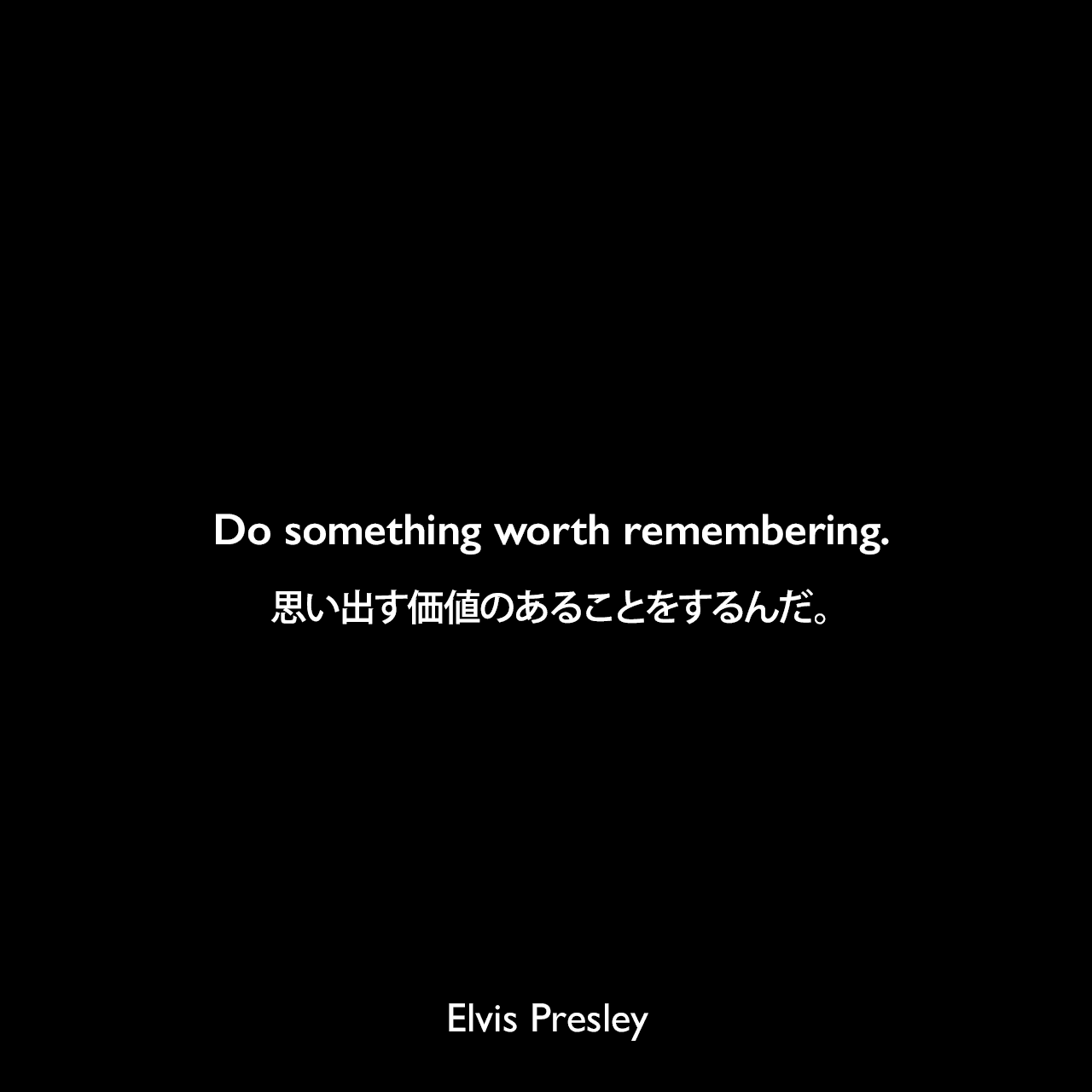 Do something worth remembering.思い出す価値のあることをするんだ。Elvis Presley