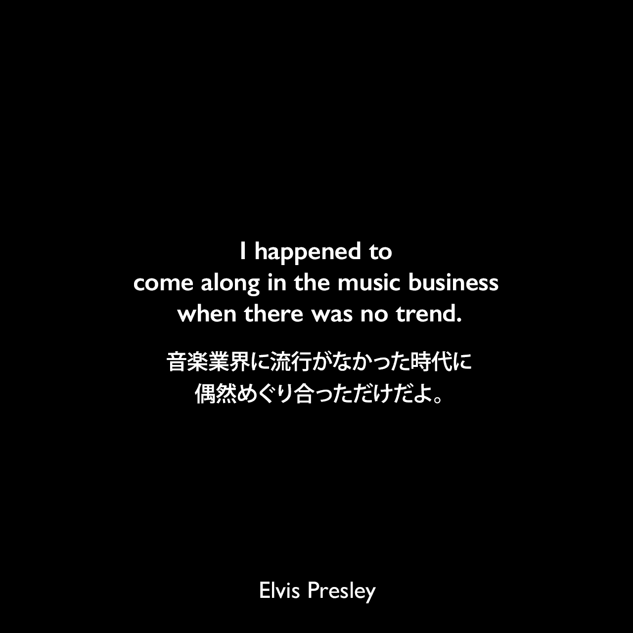 I happened to come along in the music business when there was no trend.音楽業界に流行がなかった時代に偶然めぐり合っただけだよ。Elvis Presley