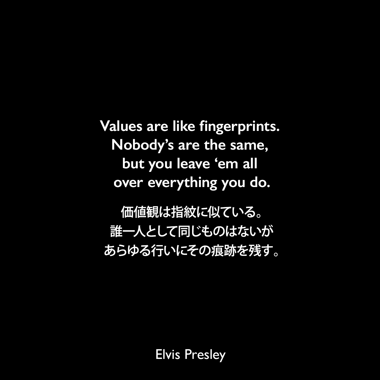Values are like fingerprints. Nobody’s are the same, but you leave ‘em all over everything you do.価値観は指紋に似ている。誰一人として同じものはないが、あらゆる行いにその痕跡を残す。Elvis Presley