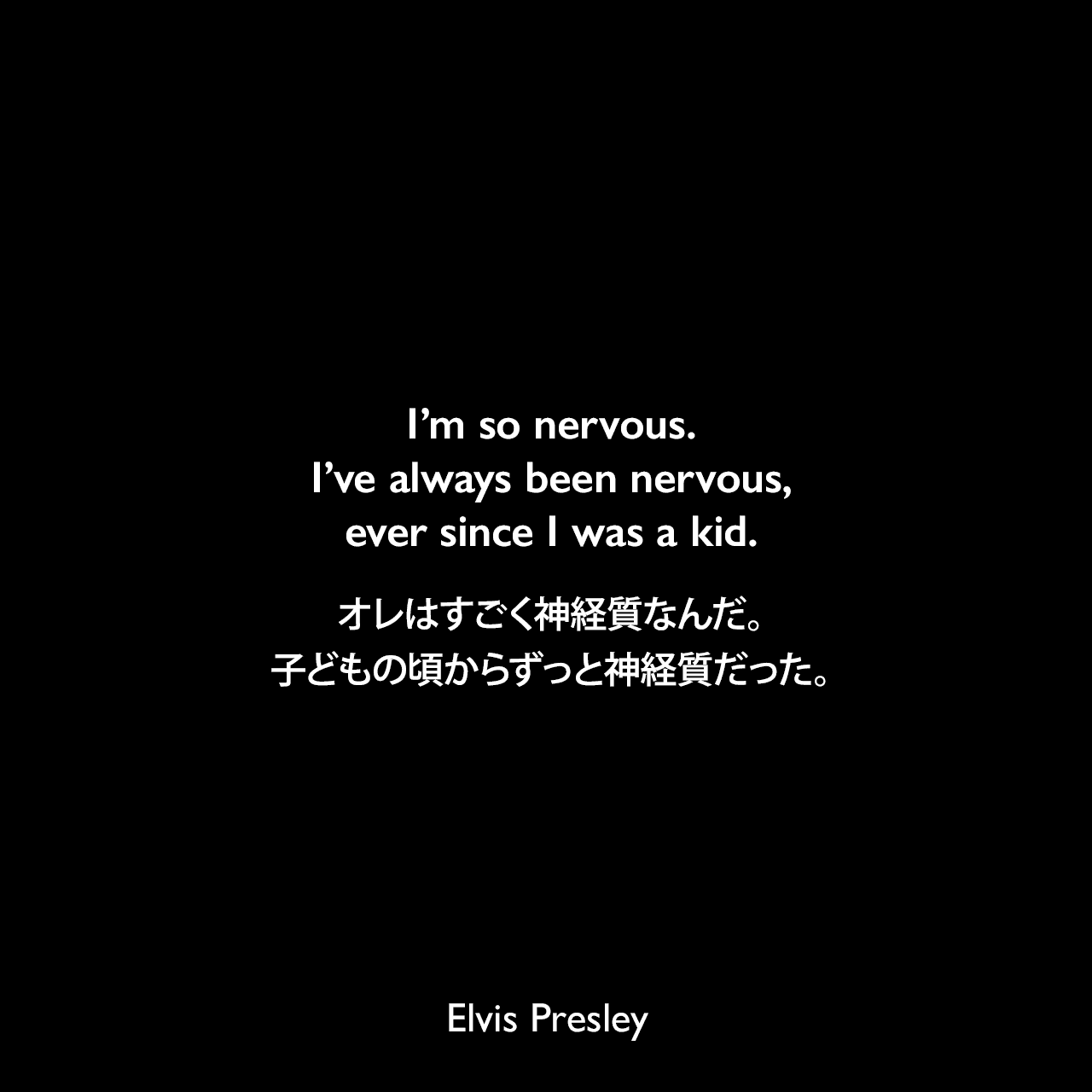 I’m so nervous. I’ve always been nervous, ever since I was a kid.オレはすごく神経質なんだ。子どもの頃からずっと神経質だった。Elvis Presley