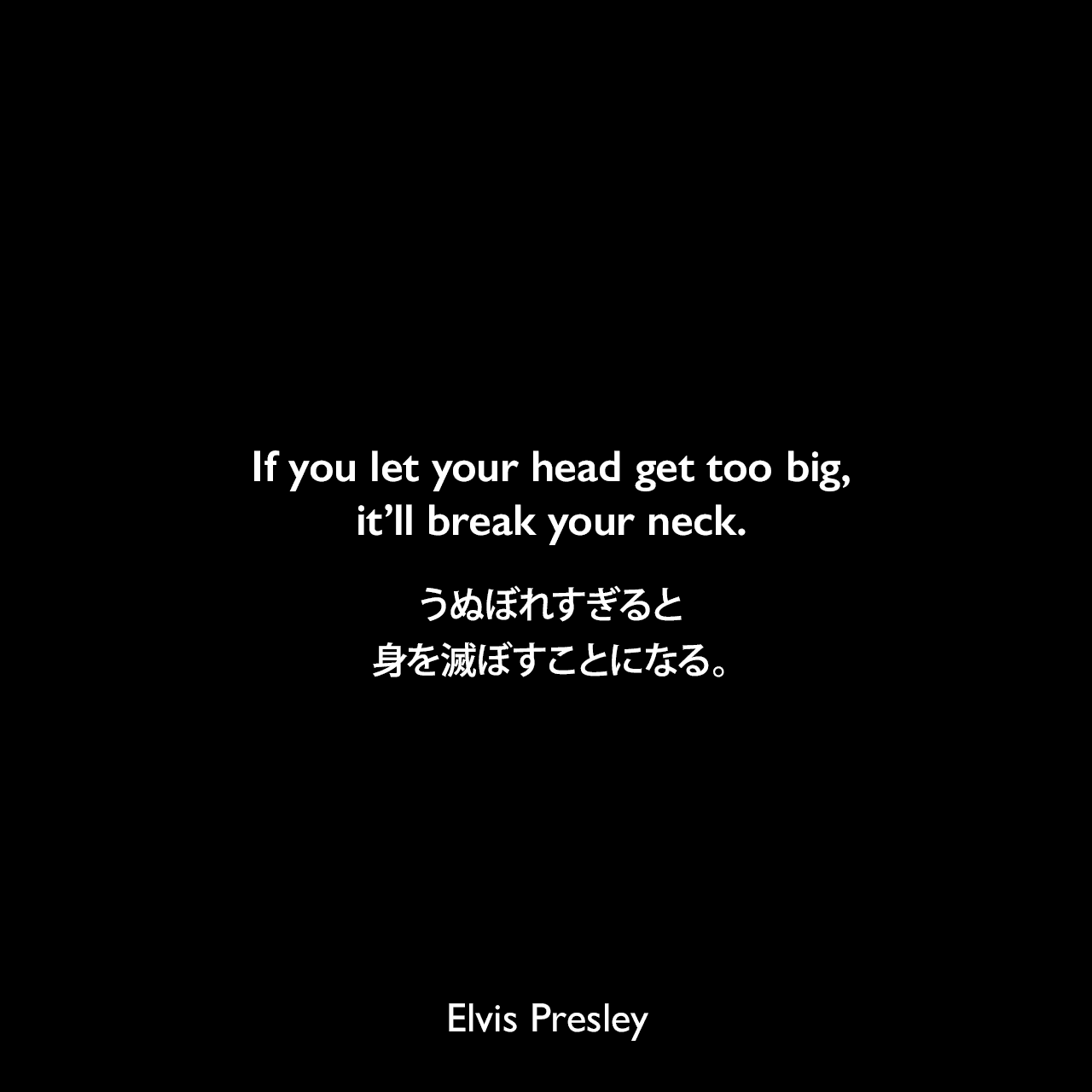 If you let your head get too big, it’ll break your neck.うぬぼれすぎると、身を滅ぼすことになる。Elvis Presley