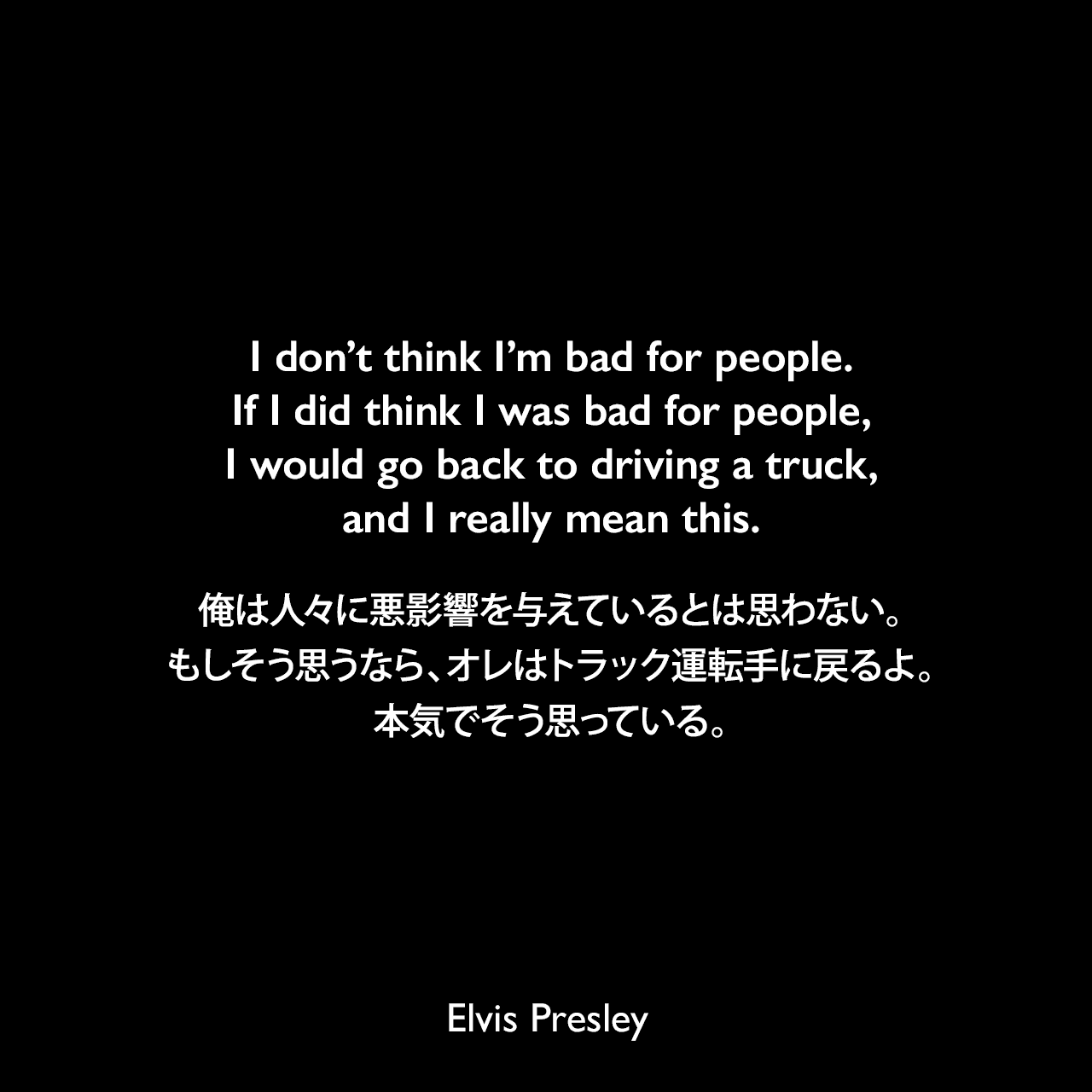 I don’t think I’m bad for people. If I did think I was bad for people, I would go back to driving a truck, and I really mean this.俺は人々に悪影響を与えているとは思わない。もしそう思うなら、オレはトラック運転手に戻るよ。本気でそう思っている。Elvis Presley
