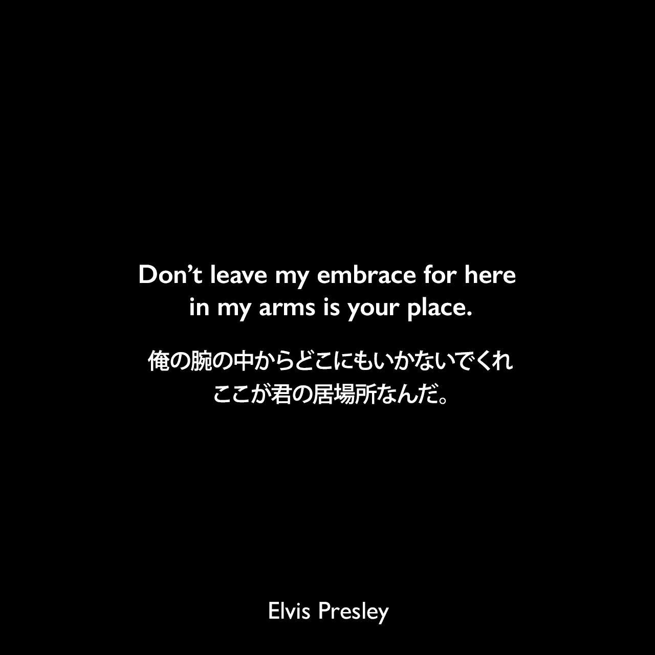 Don’t leave my embrace for here in my arms is your place.俺の腕の中からどこにもいかないでくれ、ここが君の居場所なんだ。Elvis Presley