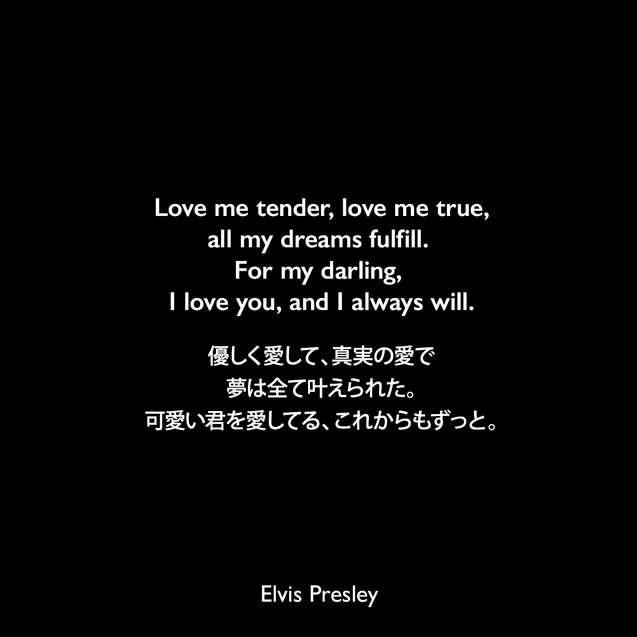 Love me tender, love me true, all my dreams fulfill. For my darling, I love you, and I always will.優しく愛して、真実の愛で、夢は全て叶えられた。可愛い君を愛してる、これからもずっと。- プレスリーの曲「Love Me Tender」よりElvis Presley
