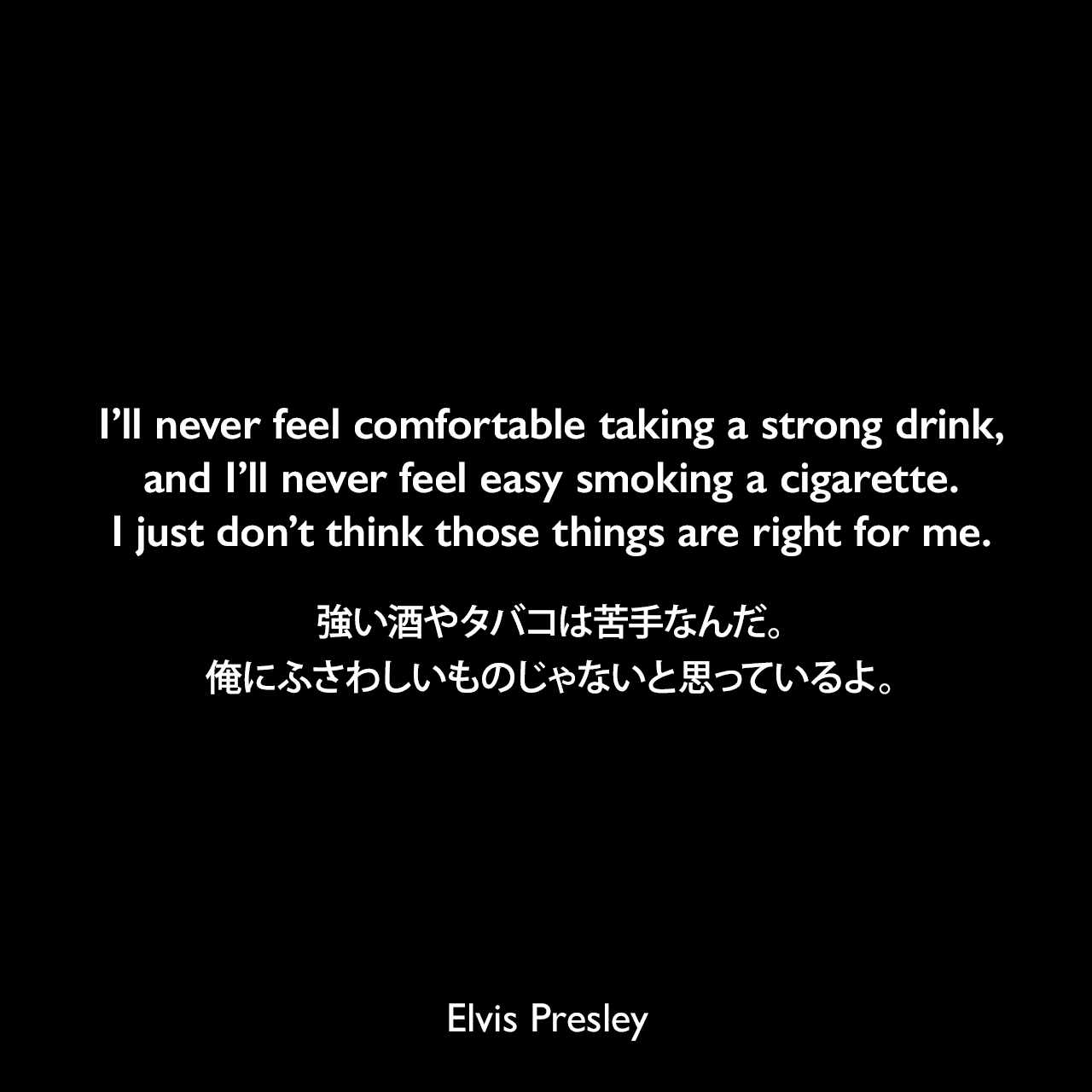 I’ll never feel comfortable taking a strong drink, and I’ll never feel easy smoking a cigarette. I just don’t think those things are right for me.強い酒やタバコは苦手なんだ。俺にふさわしいものじゃないと思っているよ。Elvis Presley