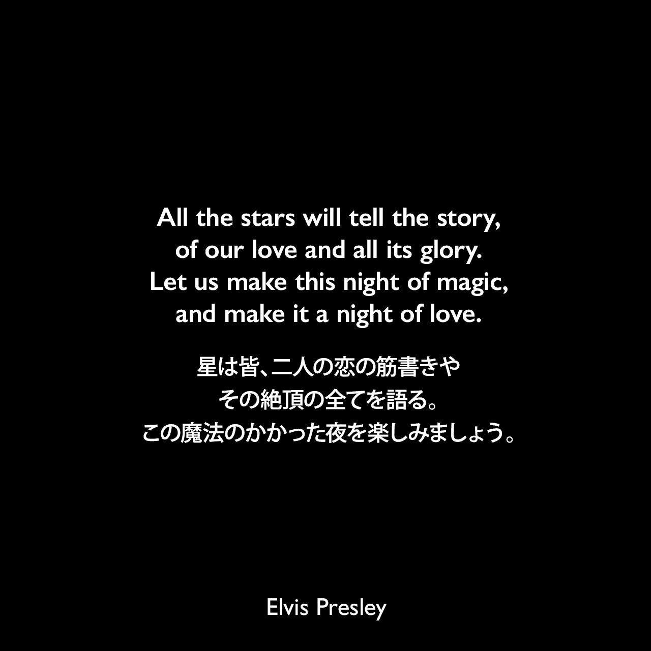 All the stars will tell the story, of our love and all its glory. Let us make this night of magic, and make it a night of love.星は皆、二人の恋の筋書きやその絶頂の全てを語る。この魔法のかかった夜を楽しみましょう。- プレスリーの曲「Surrender」よりElvis Presley