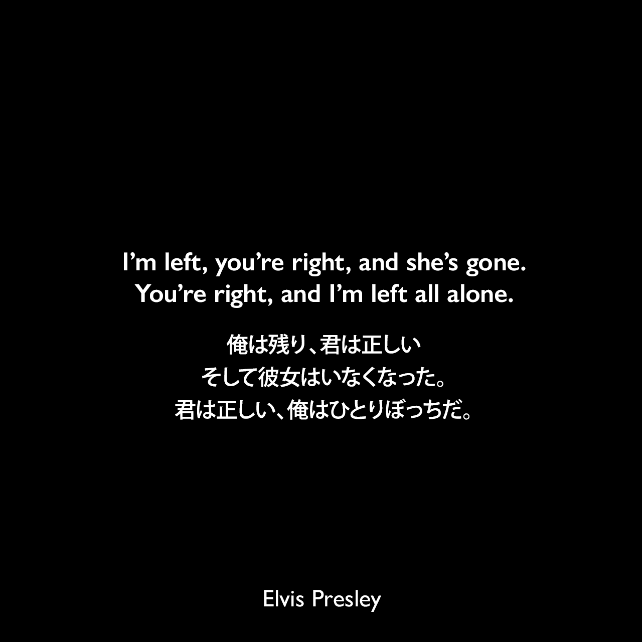 I’m left, you’re right, and she’s gone. You’re right, and I’m left all alone.俺は残り、君は正しい、そして彼女はいなくなった。君は正しい、俺はひとりぼっちだ。- プレスリーの曲「I'm Left, You're Right, She's Gone」よりElvis Presley