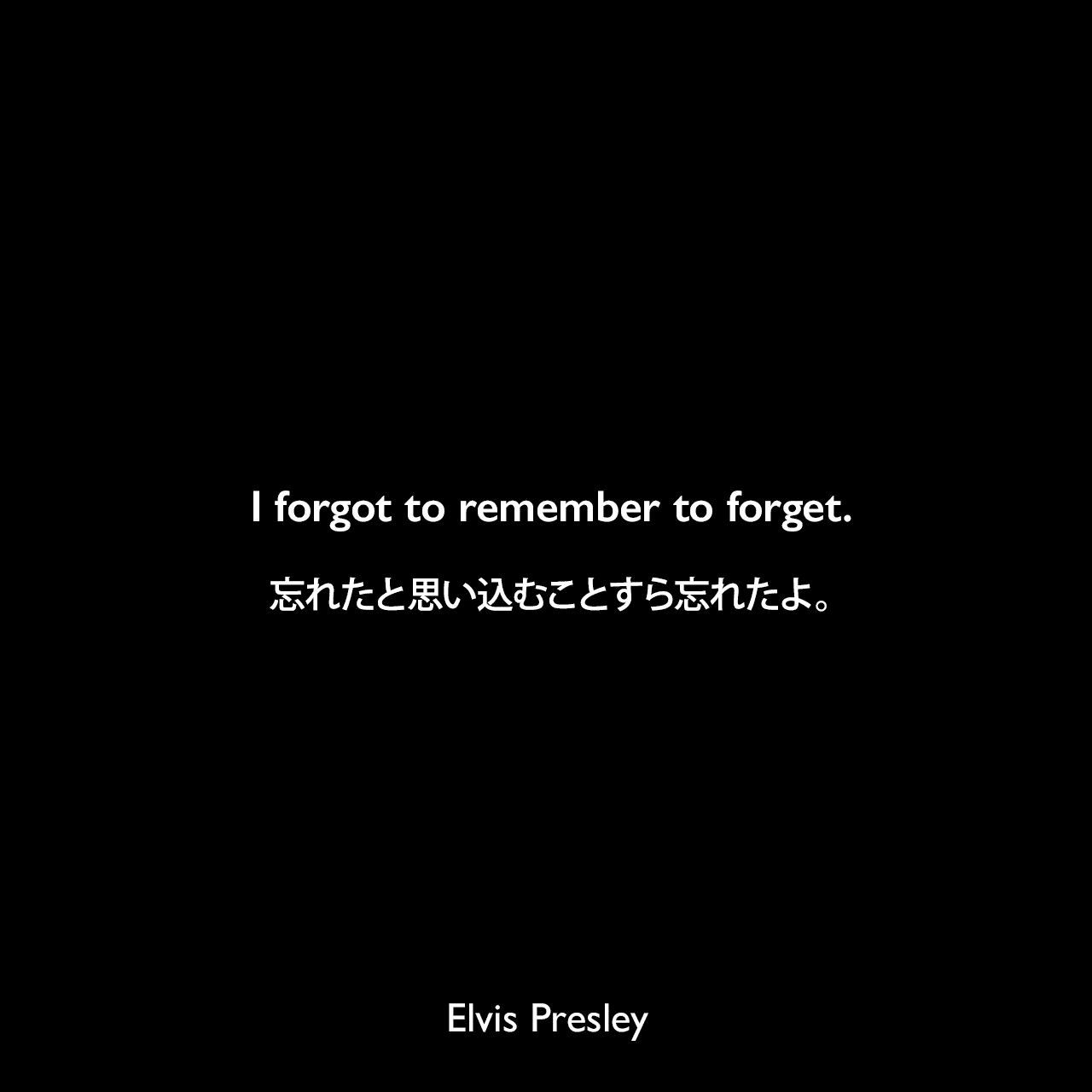 I forgot to remember to forget.忘れたと思い込むことすら忘れたよ。- プレスリーの曲「I forgot to remember to forget」よりElvis Presley