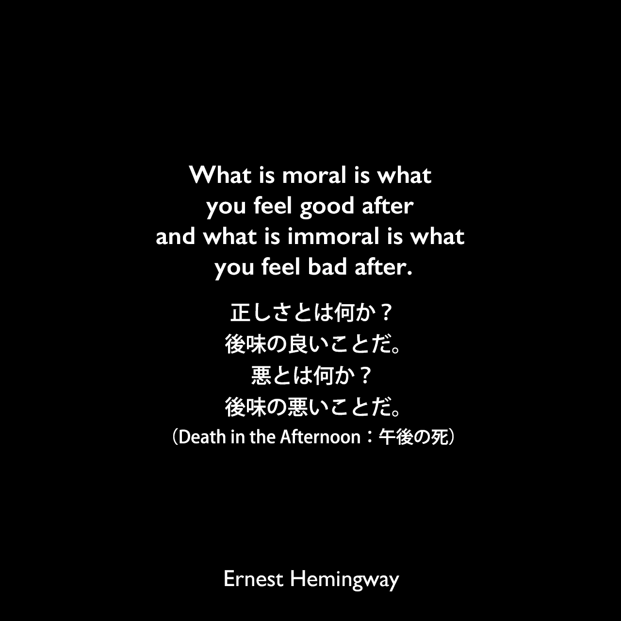 What is moral is what you feel good after and what is immoral is what you feel bad after.正しさとは何か？後味の良いことだ。悪とは何か？後味の悪いことだ。（Death in the Afternoon：午後の死）Ernest Hemingway