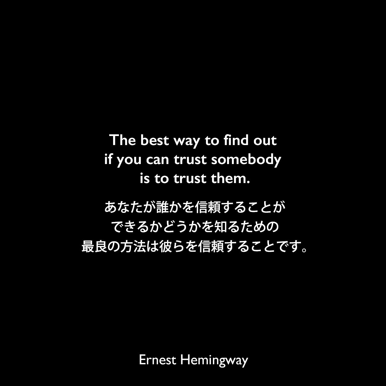The best way to find out if you can trust somebody is to trust them.あなたが、誰かを信頼することができるかどうかを知るための、最良の方法は彼らを信頼することです。Ernest Hemingway