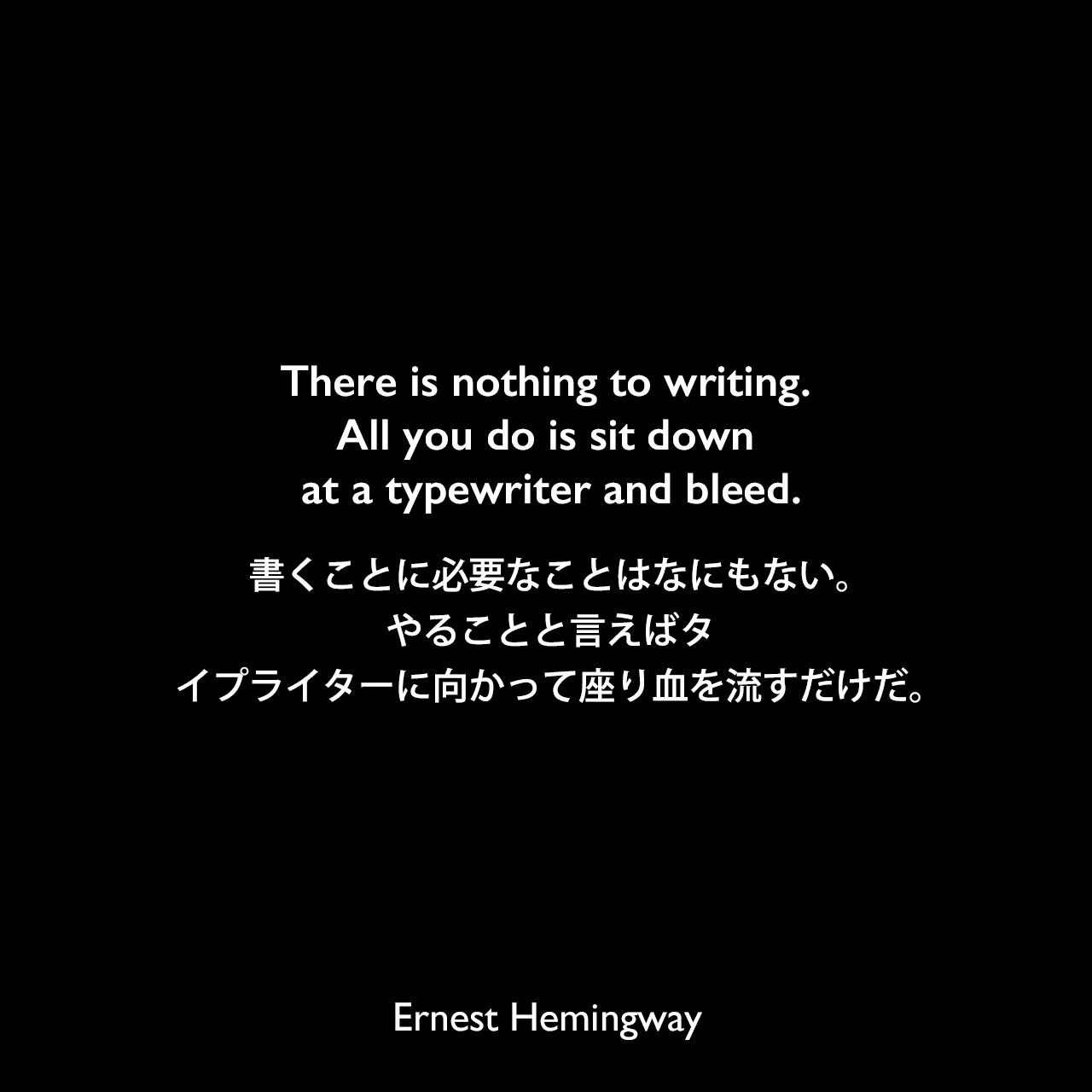 There is nothing to writing. All you do is sit down at a typewriter and bleed.書くことに必要なことはなにもない。やることと言えばタイプライターに向かって座り血を流すだけだ。Ernest Hemingway