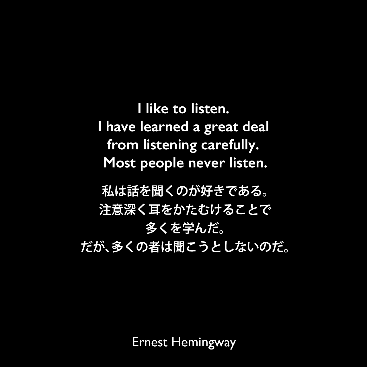 I like to listen. I have learned a great deal from listening carefully. Most people never listen.私は話を聞くのが好きである。注意深く耳をかたむけることで、多くを学んだ。だが、多くの者は聞こうとしないのだ。Ernest Hemingway