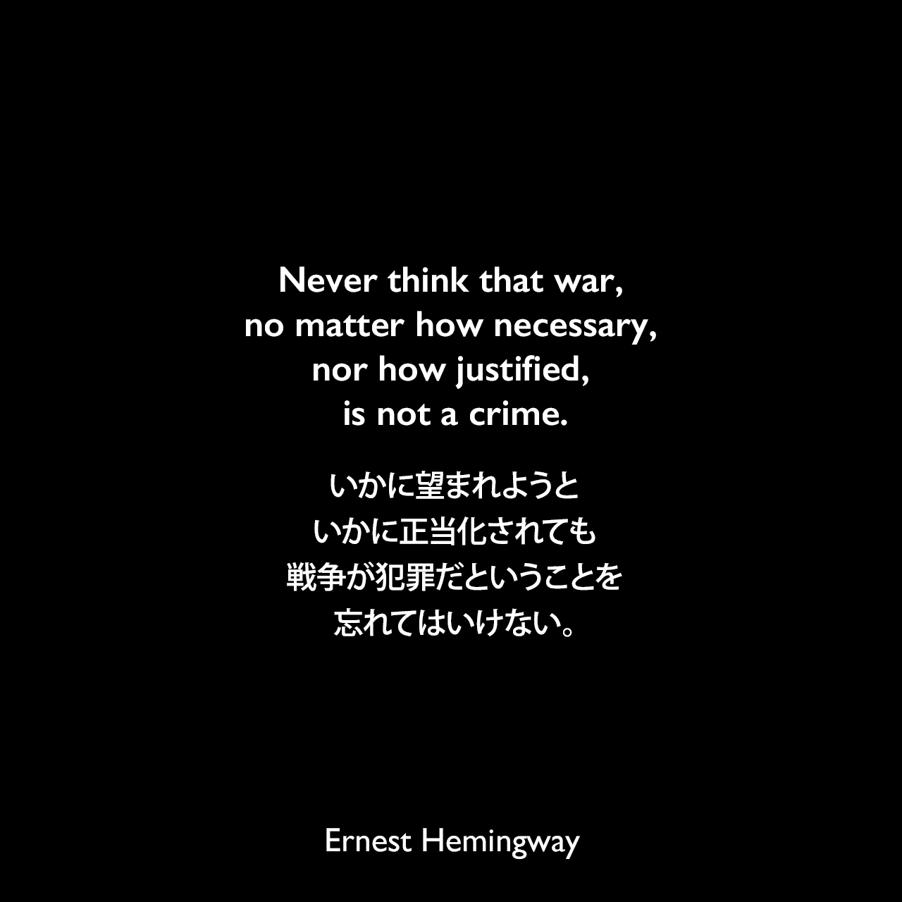 Never think that war, no matter how necessary, nor how justified, is not a crime.いかに望まれようと、いかに正当化されても、戦争が犯罪だということを忘れてはいけない。Ernest Hemingway