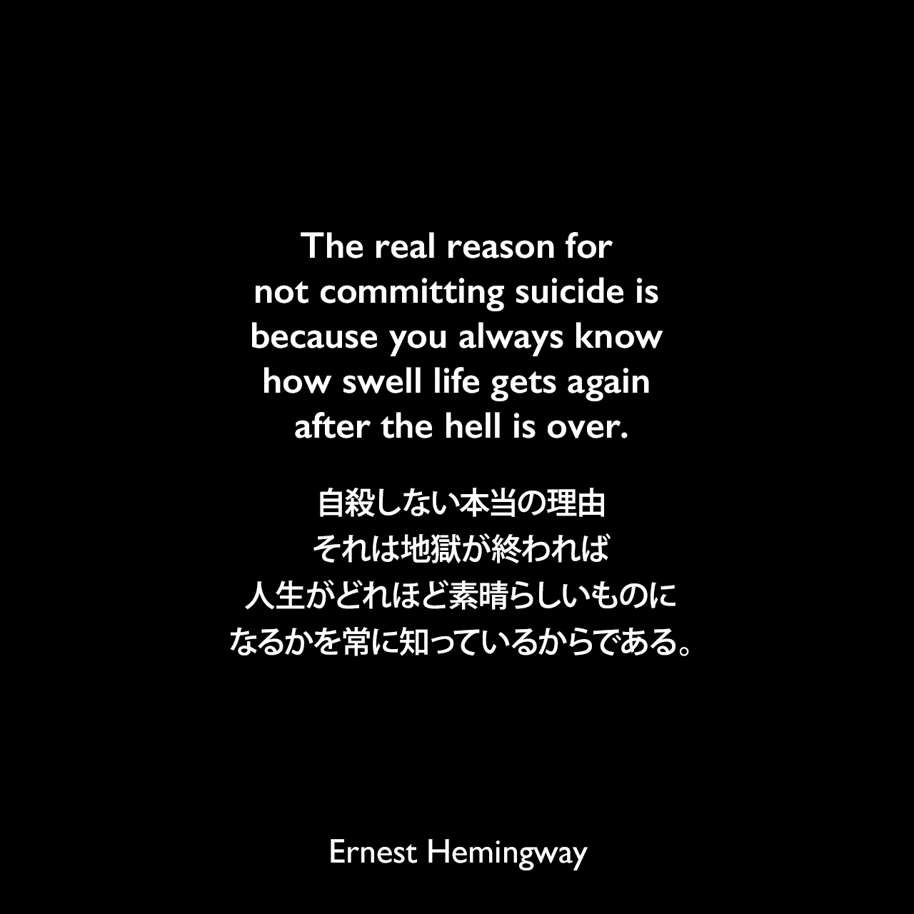 The real reason for not committing suicide is because you always know how swell life gets again after the hell is over.自殺しない本当の理由、それは地獄が終われば、人生がどれほど素晴らしいものになるかを常に知っているからである。Ernest Hemingway