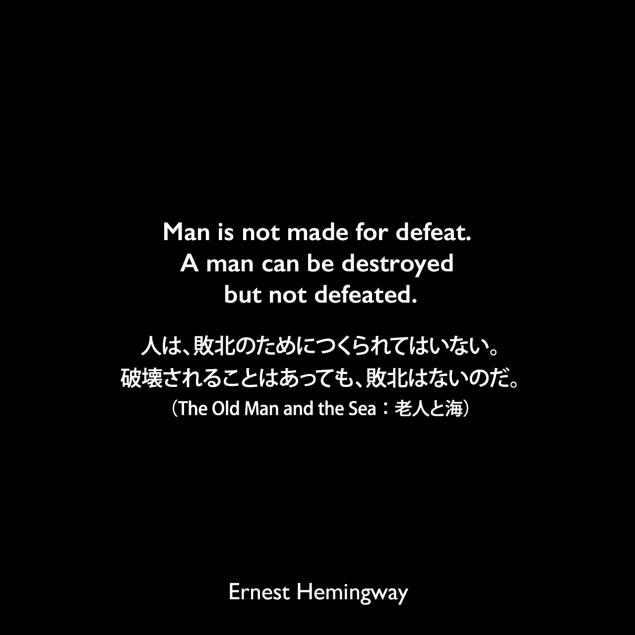 Man is not made for defeat. A man can be destroyed but not defeated.人は、敗北のためにつくられてはいない。破壊されることはあっても、敗北はないのだ。（The Old Man and the Sea：老人と海）Ernest Hemingway