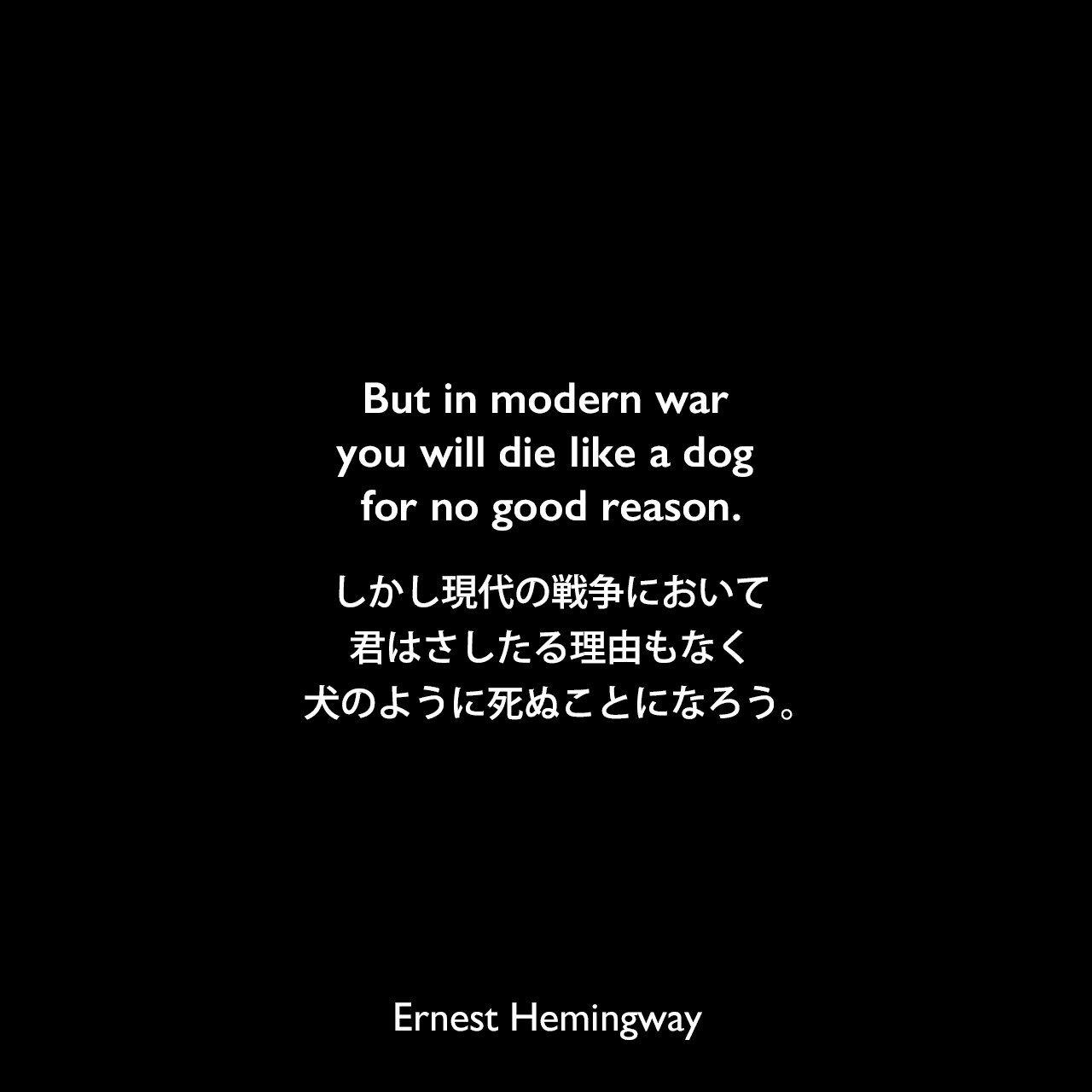 But in modern war you will die like a dog for no good reason.しかし現代の戦争において、君はさしたる理由もなく犬のように死ぬことになろう。Ernest Hemingway