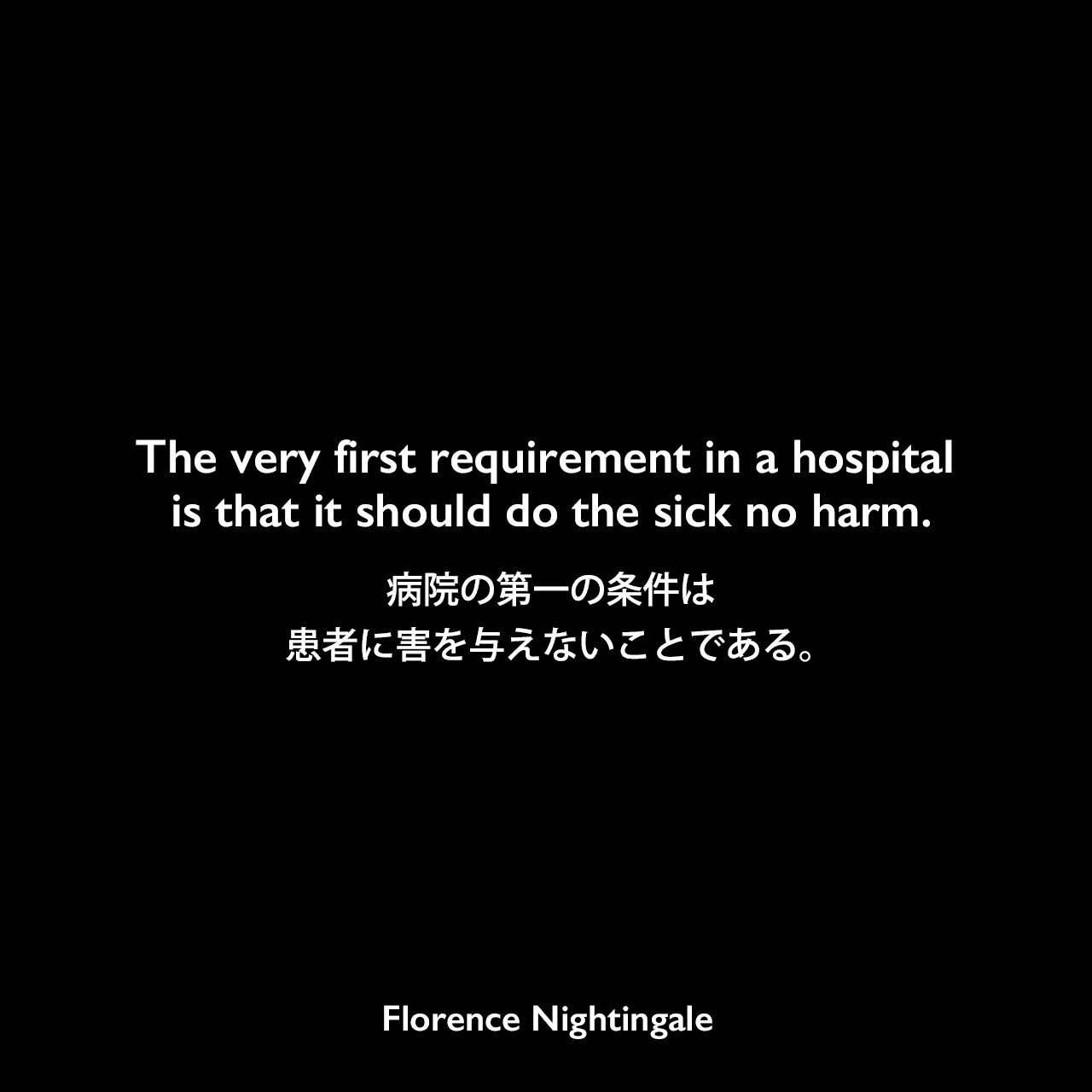The very first requirement in a hospital is that it should do the sick no harm.病院の第一の条件は、患者に害を与えないことである。- ナイチンゲールの本「Notes on hospitals」よりFlorence Nightingale