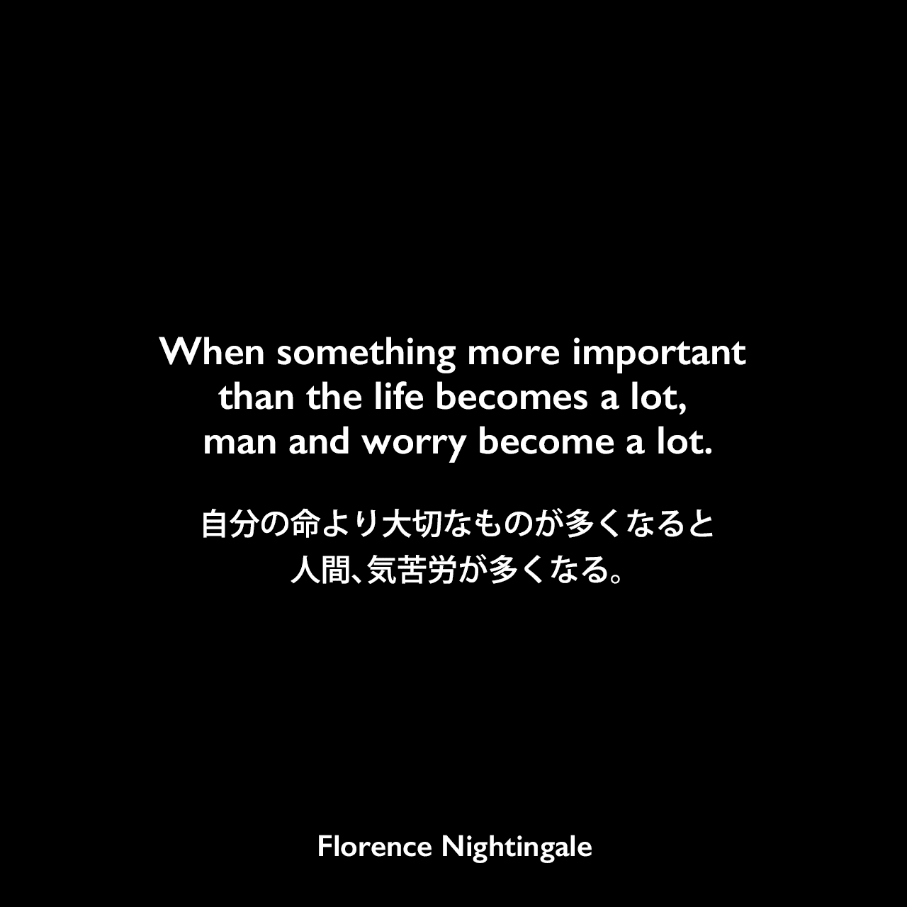 When something more important than the life becomes a lot, man and worry become a lot.自分の命より大切なものが多くなると、人間、気苦労が多くなる。Florence Nightingale