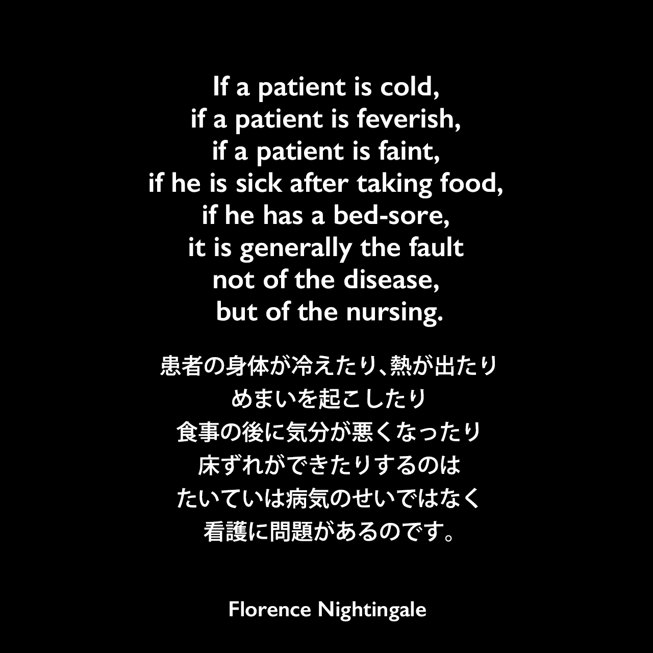 If a patient is cold, if a patient is feverish, if a patient is faint, if he is sick after taking food, if he has a bed-sore, it is generally the fault not of the disease, but of the nursing.患者の身体が冷えたり、熱が出たり、めまいを起こしたり、食事の後に気分が悪くなったり、床ずれができたりするのは、たいていは病気のせいではなく、看護に問題があるのです。Florence Nightingale
