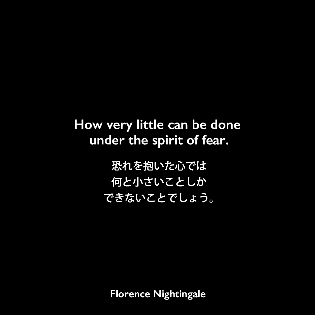 How very little can be done under the spirit of fear.恐れを抱いた心では、何と小さいことしかできないことでしょう。- John Cookの本「The Book of Positive Quotations 」よりFlorence Nightingale