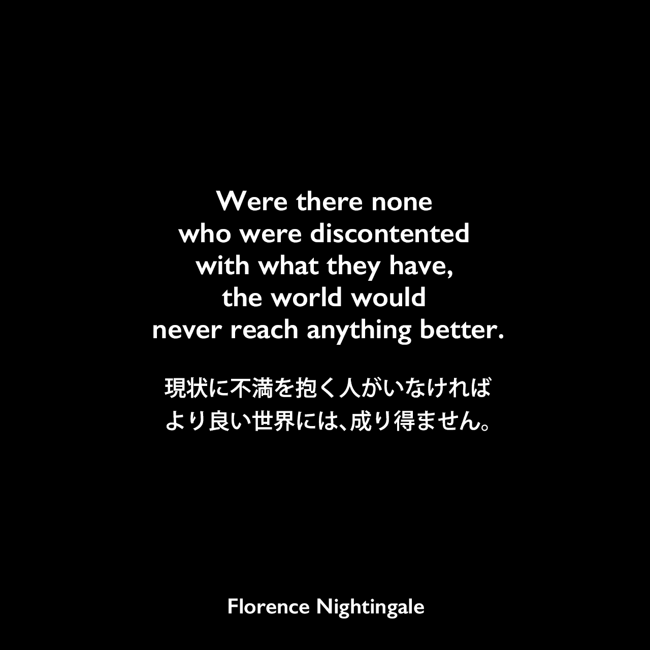 Were there none who were discontented with what they have, the world would never reach anything better.持っているものに不満を抱く人がいなければ、世界はより良いものには、決してたどり着きません。着きません。- ナイチンゲールの本「Cassandra and other selections from Suggestions for thought」よりFlorence Nightingale
