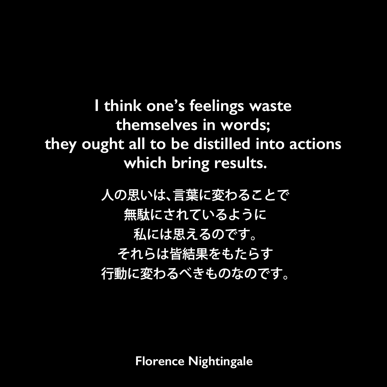 I think one’s feelings waste themselves in words; they ought all to be distilled into actions which bring results.人の思いは、言葉に変わることで無駄にされているように、私には思えるのです。それらは皆、結果をもたらす行動に変わるべきものなのです。- 友人に宛てた手紙よりFlorence Nightingale