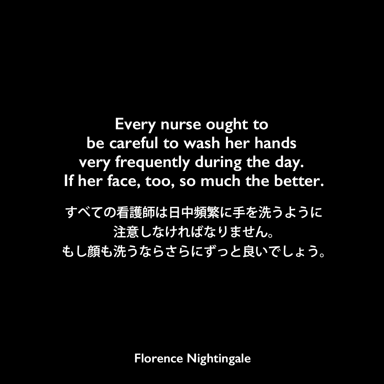 Every nurse ought to be careful to wash her hands very frequently during the day. If her face, too, so much the better.すべての看護師は日中頻繁に手を洗うように注意しなければなりません。もし顔も洗うならさらにずっと良いでしょう。Florence Nightingale