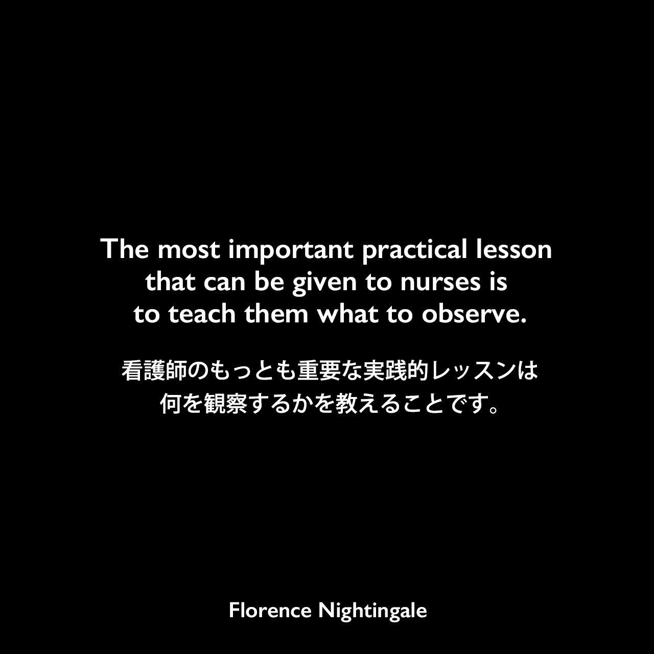 The most important practical lesson that can be given to nurses is to teach them what to observe.看護師のもっとも重要な実践的レッスンは、何を観察するかを教えることです。