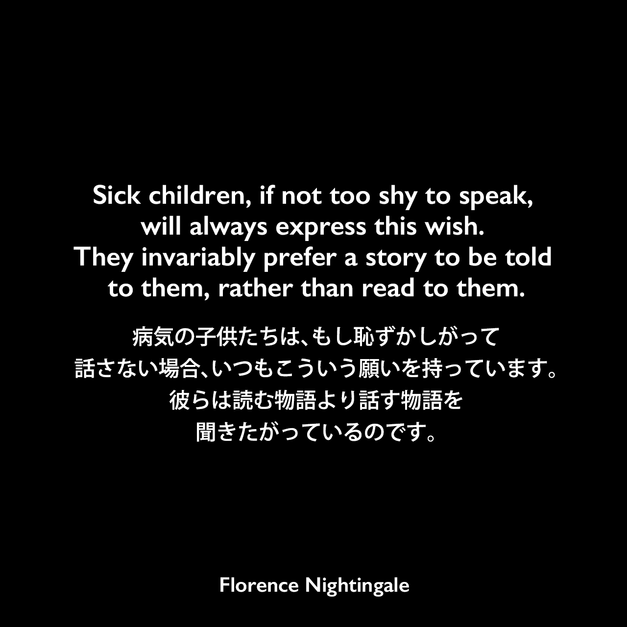 Sick children, if not too shy to speak, will always express this wish. They invariably prefer a story to be told to them, rather than read to them.病気の子供たちは、もし恥ずかしがって話さない場合、いつもこういう願いを持っています。彼らは読む物語より話す物語を聞きたがっているのです。Florence Nightingale