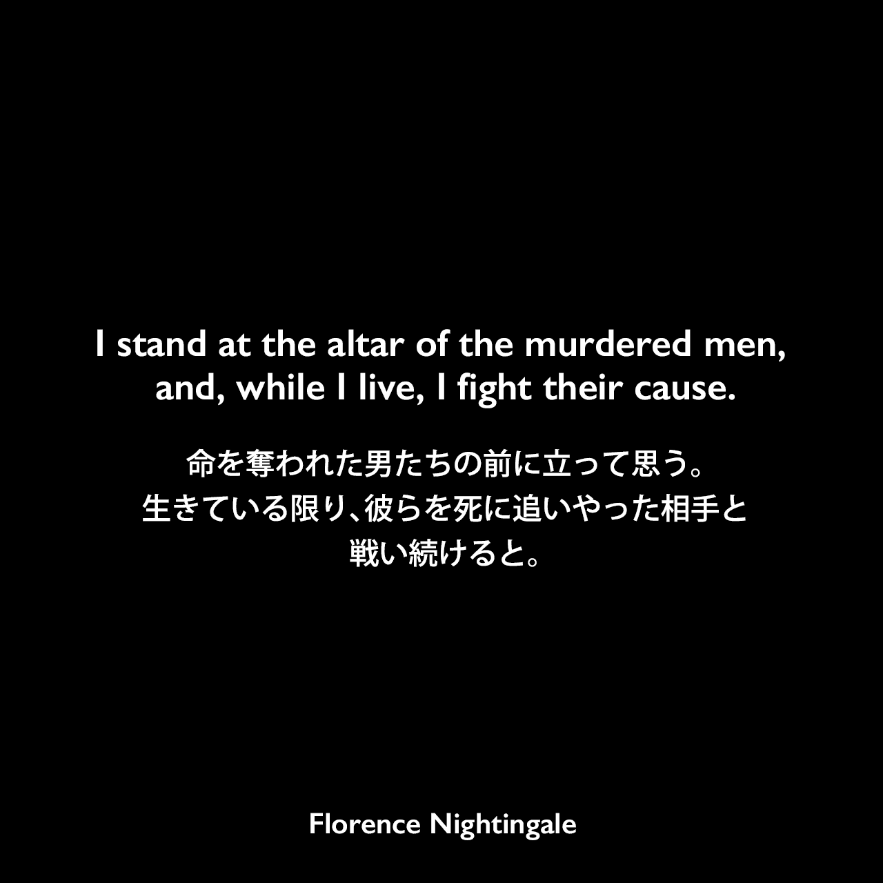 I stand at the altar of the murdered men, and, while I live, I fight their cause.命を奪われた男たちの前に立って思う。生きている限り、彼らを死に追いやった相手と戦い続けると。Florence Nightingale