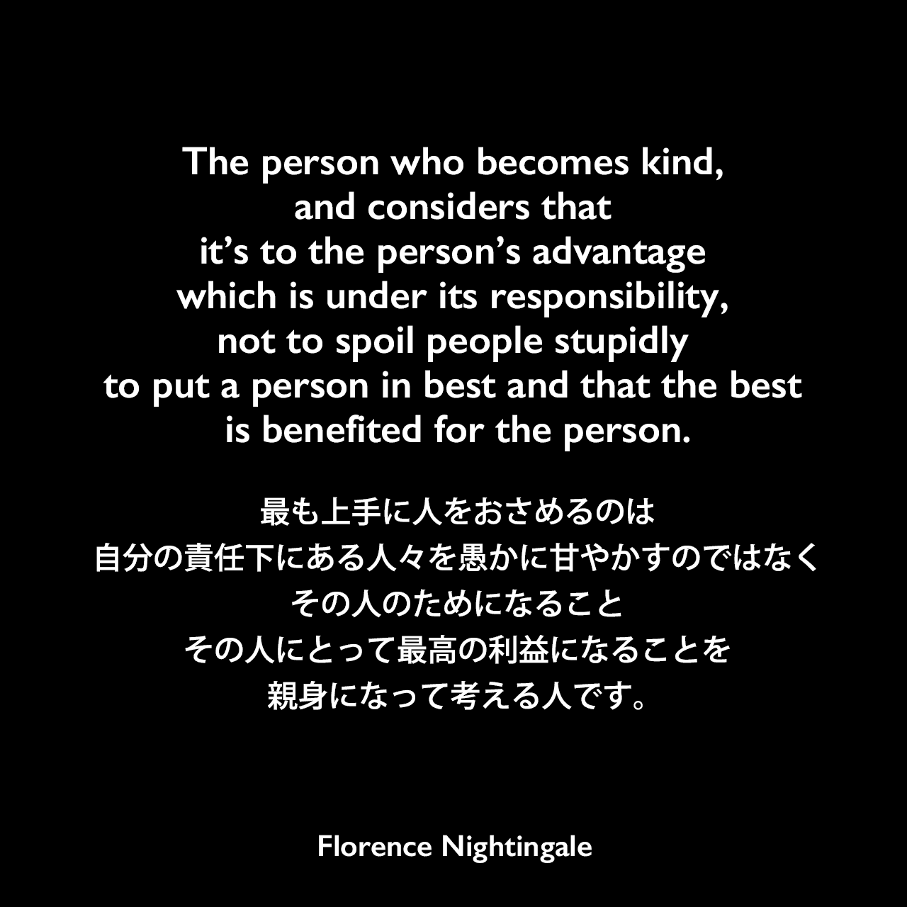 The person who becomes kind, and considers that it’s to the person’s advantage which is under its responsibility, not to spoil people stupidly to put a person in best and that the best is benefited for the person.最も上手に人をおさめるのは、自分の責任下にある人々を愚かに甘やかすのではなく、その人のためになること、その人にとって最高の利益になることを、親身になって考える人です。Florence Nightingale