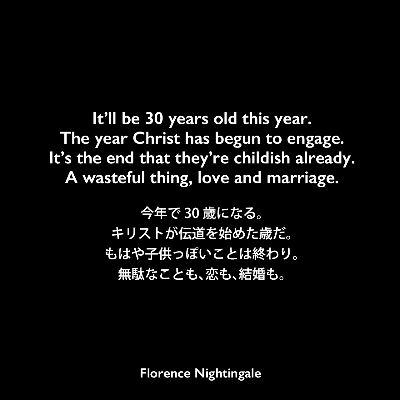 It’ll be 30 years old this year.The year Christ has begun to engage.It’s the end that they’re childish already.A wasteful thing, love and marriage.今年で30歳になる。キリストが伝道を始めた歳だ。もはや子供っぽいことは終わり。無駄なことも、恋も、結婚も。Florence Nightingale