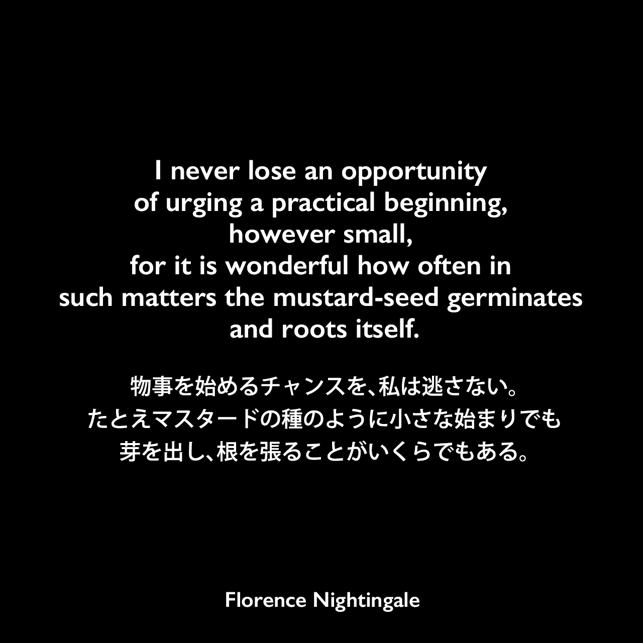 I never lose an opportunity of urging a practical beginning, however small, for it is wonderful how often in such matters the mustard-seed germinates and roots itself.物事を始めるチャンスを、私は逃さない。たとえマスタードの種のように小さな始まりでも、芽を出し、根を張ることがいくらでもある。- 友人に宛てた手紙よりFlorence Nightingale