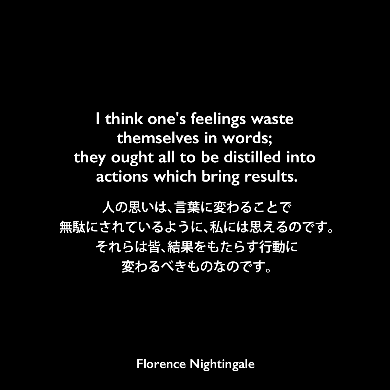 I think one's feelings waste themselves in words; they ought all to be distilled into actions which bring results.人の思いは、言葉に変わることで無駄にされているように、私には思えるのです。それらは皆、結果をもたらす行動に変わるべきものなのです。- 友人に宛てた手紙よりFlorence Nightingale