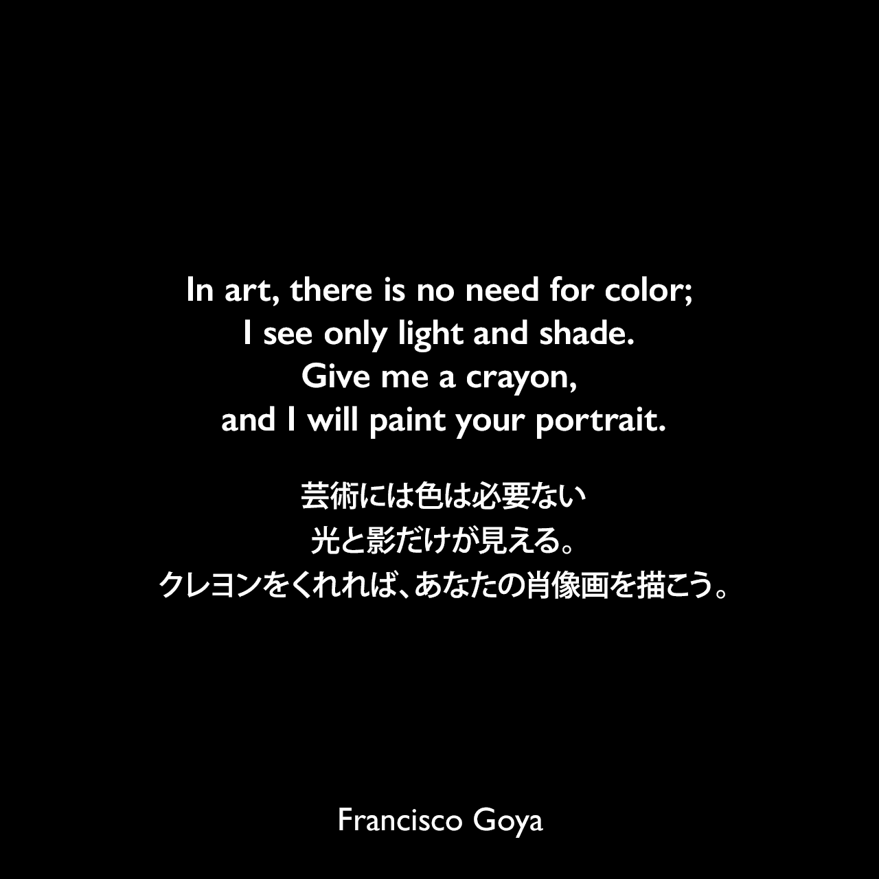 In art, there is no need for color; I see only light and shade. Give me a crayon, and I will paint your portrait.芸術には色は必要ない、光と影だけが見える。クレヨンをくれれば、あなたの肖像画を描こう。Francisco Goya
