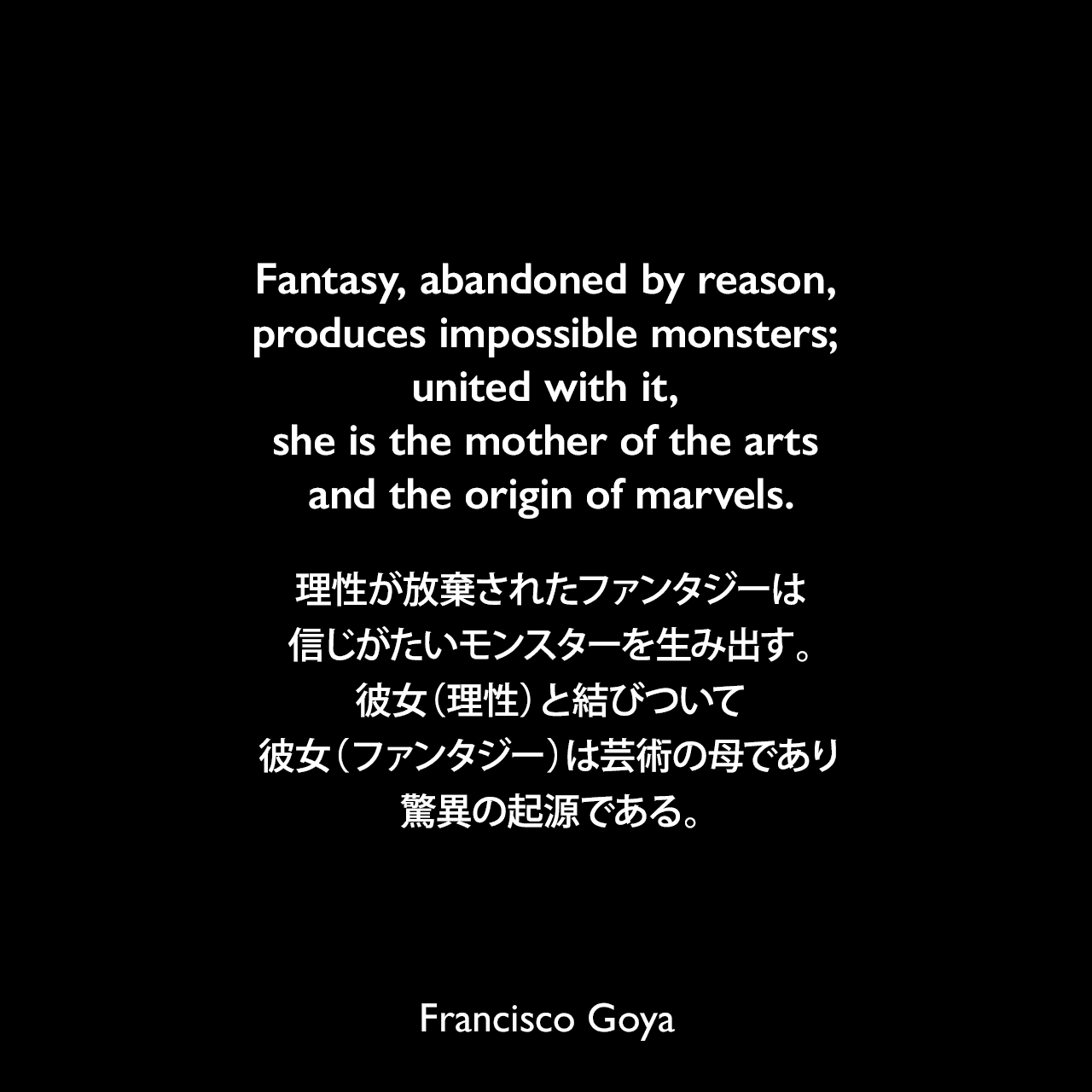 Fantasy, abandoned by reason, produces impossible monsters; united with it, she is the mother of the arts and the origin of marvels.理性が放棄されたファンタジーは信じがたいモンスターを生み出す。彼女（理性）と結びついて、彼女（ファンタジー）は芸術の母であり、驚異の起源である。Francisco Goya