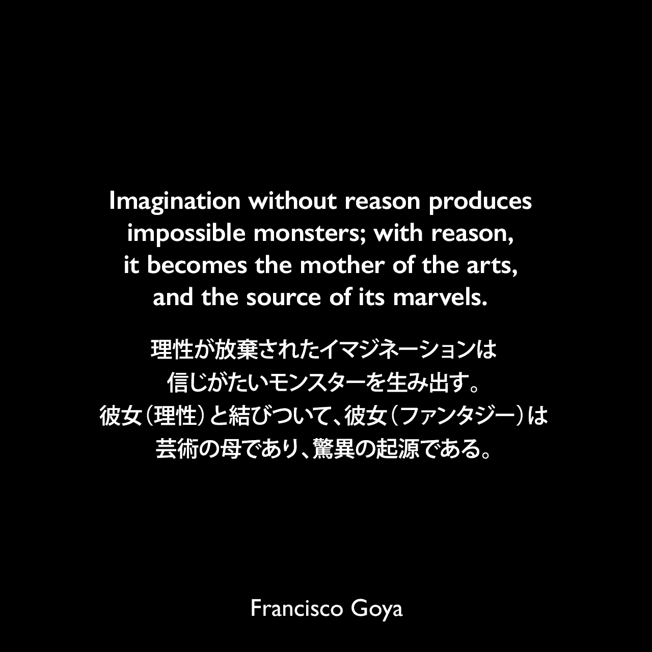 Imagination without reason produces impossible monsters; with reason, it becomes the mother of the arts, and the source of its marvels.理性が放棄されたイマジネーションは信じがたいモンスターを生み出す。彼女（理性）と結びついて、彼女（ファンタジー）は芸術の母であり、驚異の起源である。- アルバート・フレデリック・キャルバートによる本「Goya; an account of his life and works」よりFrancisco Goya