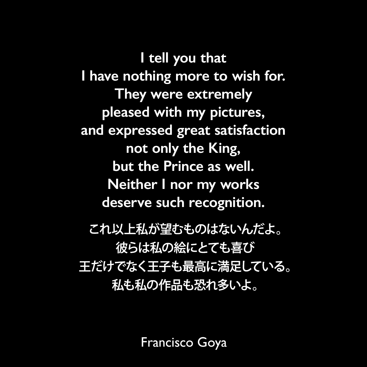 I tell you that I have nothing more to wish for. They were extremely pleased with my pictures, and expressed great satisfaction not only the King, but the Prince as well. Neither I nor my works deserve such recognition.これ以上私が望むものはないんだよ。彼らは私の絵にとても喜び、王だけでなく王子も最高に満足している。私も私の作品も恐れ多いよ。- 1779年1月 ゴヤの親友「Don Martín Zapater」へ宛てた手紙よりFrancisco Goya