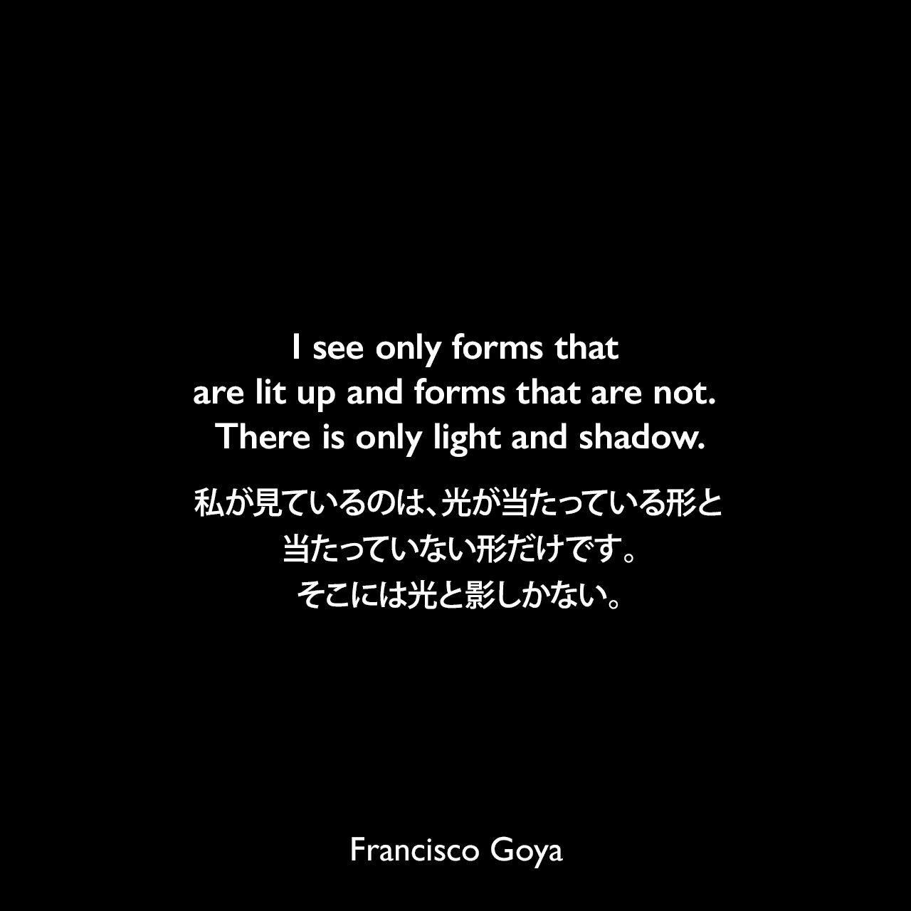I see only forms that are lit up and forms that are not. There is only light and shadow.私が見ているのは、光が当たっている形と、当たっていない形だけです。そこには光と影しかない。Francisco Goya