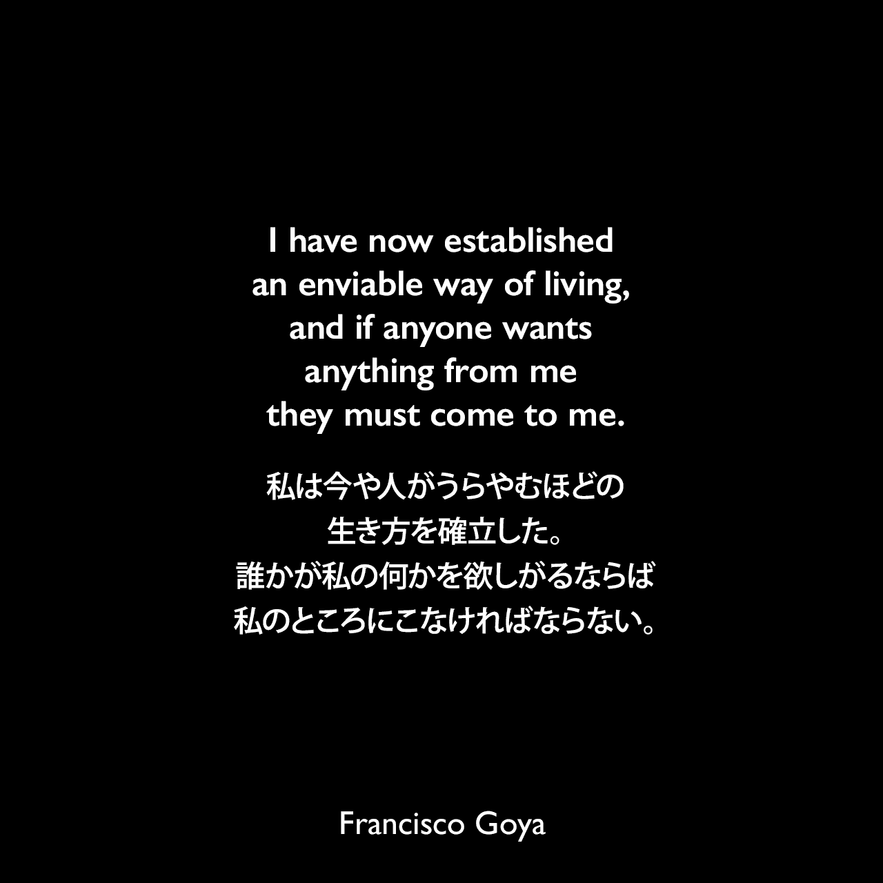I have now established an enviable way of living, and if anyone wants anything from me they must come to me.私は今や人がうらやむほどの生き方を確立した。誰かが私の何かを欲しがるならば、私のところにこなければならない。- 1786年8月 ゴヤの親友「Don Martín Zapater」へ宛てた手紙よりFrancisco Goya