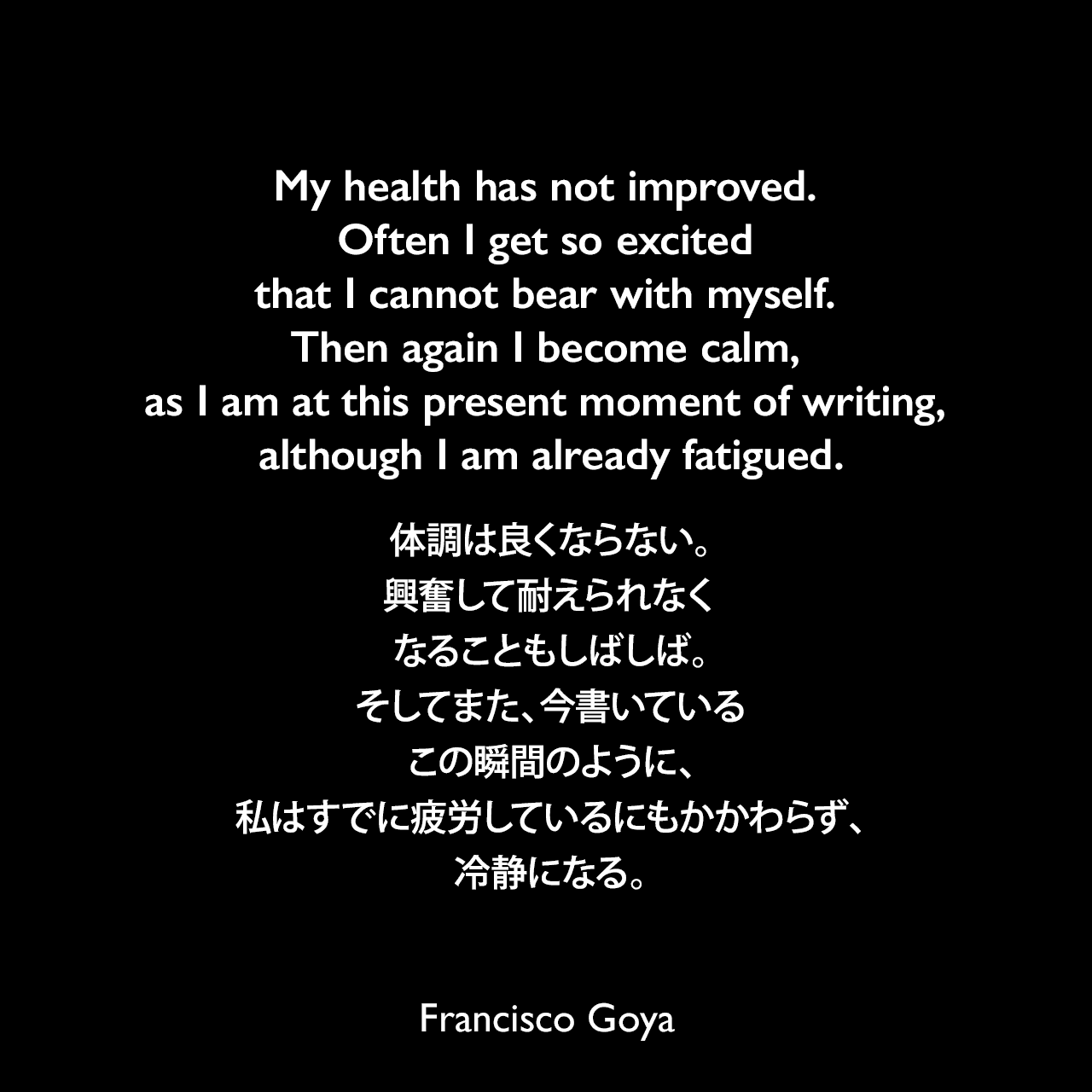 My health has not improved. Often I get so excited that I cannot bear with myself. Then again I become calm, as I am at this present moment of writing, although I am already fatigued.体調は良くならない。興奮して耐えられなくなることもしばしば。そしてまた、今書いているこの瞬間のように、私はすでに疲労しているにもかかわらず、冷静になる。- 1794年4月 ゴヤの親友「Don Martín Zapater」へ宛てた手紙よりFrancisco Goya