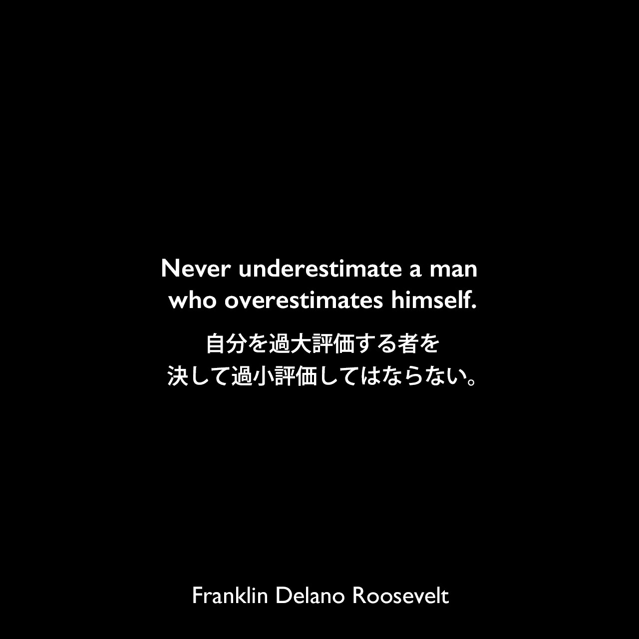 Never underestimate a man who overestimates himself.自分を過大評価する者を、決して過小評価してはならない。Franklin Delano Roosevelt
