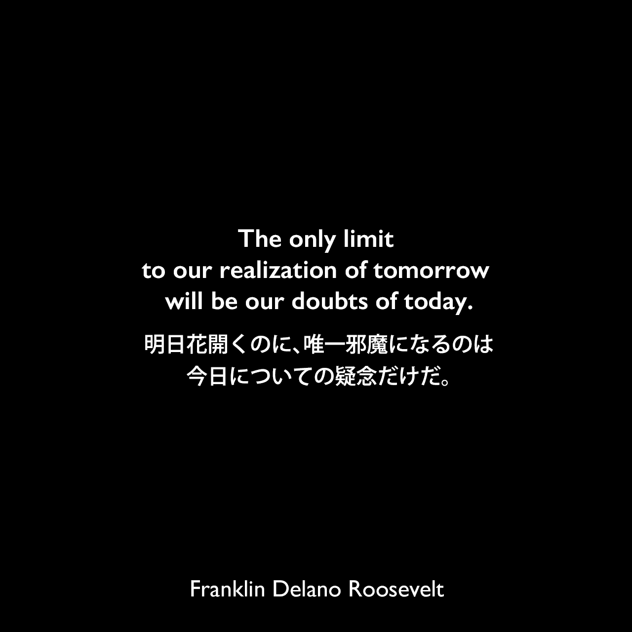 The only limit to our realization of tomorrow will be our doubts of today.明日花開くのに、唯一邪魔になるのは、今日についての疑念だけだ。Franklin Delano Roosevelt