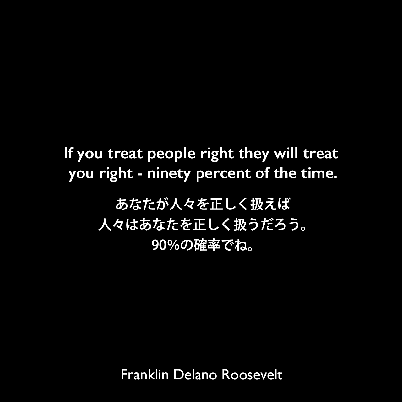 If you treat people right they will treat you right – ninety percent of the time.あなたが人々を正しく扱えば、人々はあなたを正しく扱うだろう。90％の確率でね。