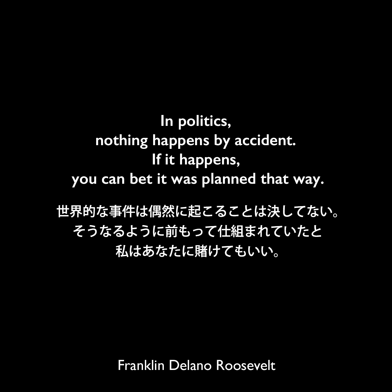 In politics, nothing happens by accident. If it happens, you can bet it was planned that way.世界的な事件は偶然に起こることは決してない。そうなるように前もって仕組まれていたと、私はあなたに賭けてもいい。Franklin Delano Roosevelt