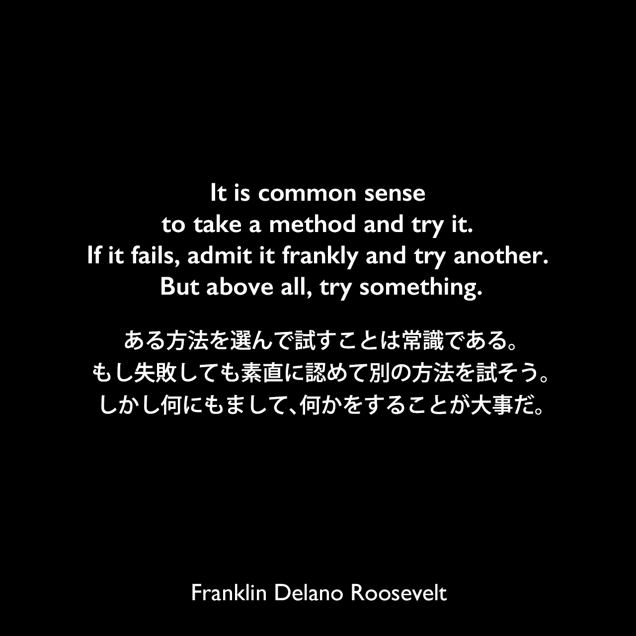It is common sense to take a method and try it. If it fails, admit it frankly and try another. But above all, try something.ある方法を選んで試すことは常識である。もし失敗しても素直に認めて別の方法を試そう。しかし何にもまして、何かをすることが大事だ。Franklin Delano Roosevelt