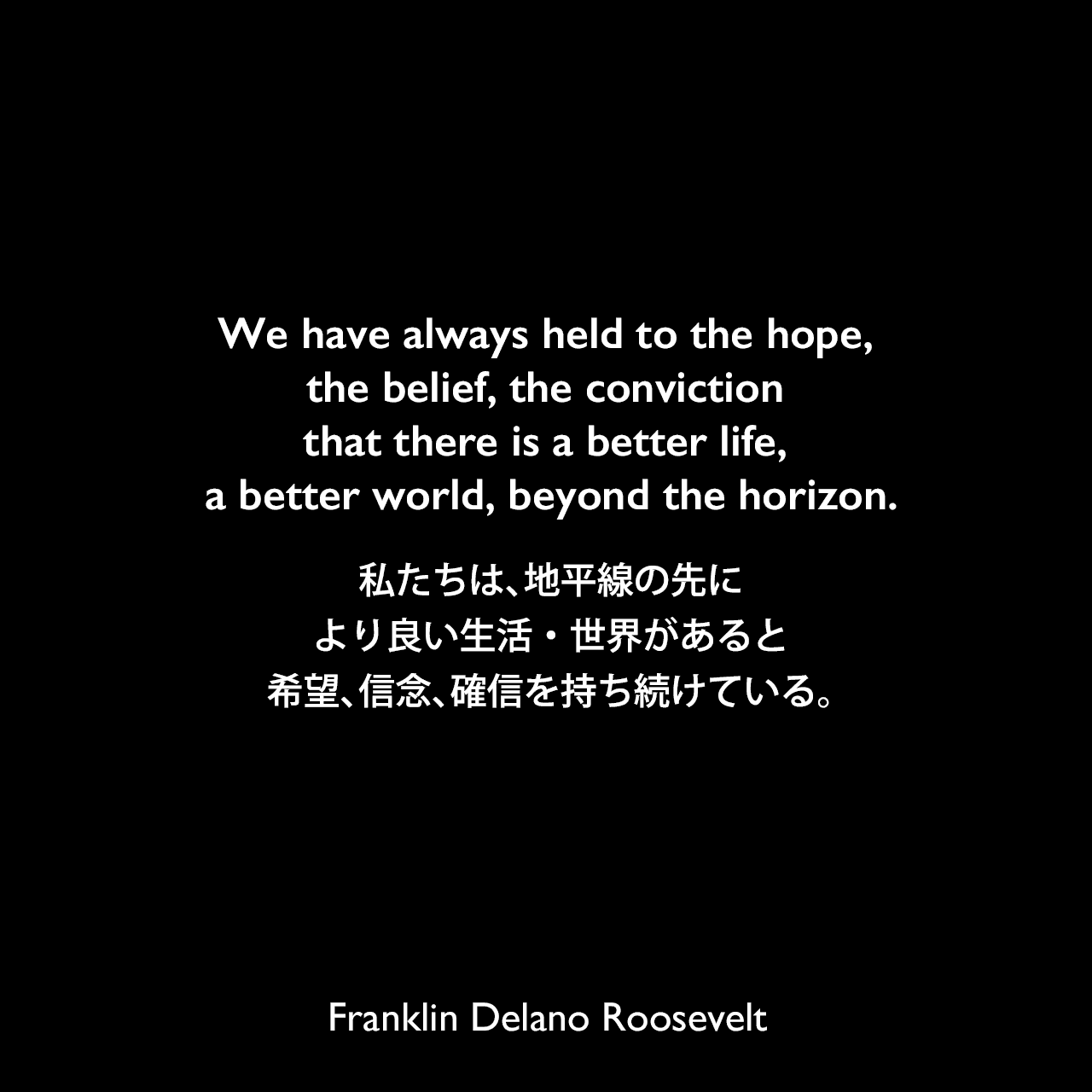We have always held to the hope, the belief, the conviction that there is a better life, a better world, beyond the horizon.私たちは、地平線の先に、より良い生活・世界があると希望、信念、確信を持ち続けている。Franklin Delano Roosevelt